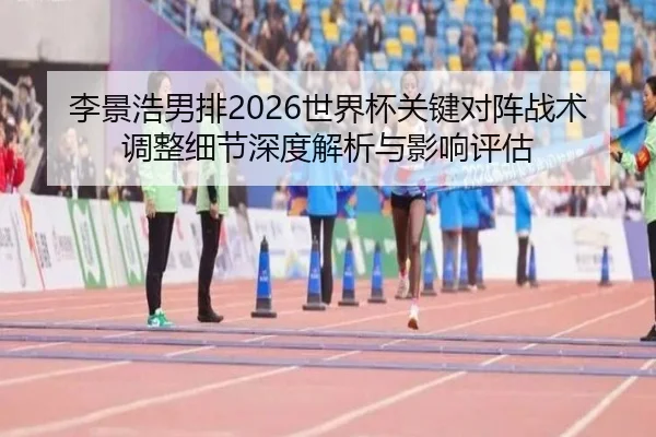 李景浩男排2026世界杯关键对阵战术调整细节深度解析与影响评估