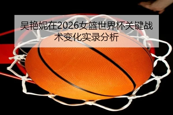 吴艳妮在2026女篮世界杯关键战术变化实录分析