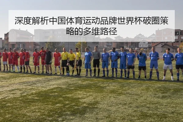 深度解析中国体育运动品牌世界杯破圈策略的多维路径
