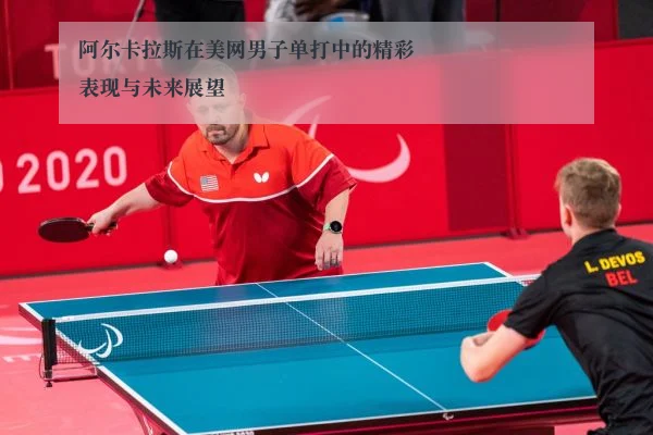 阿尔卡拉斯在美网男子单打中的精彩表现与未来展望